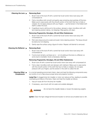 Page 102Maintenance and Troubleshooting
90 Runco SC-1 Owner’s Operating Manual
PREL
IMINARY
Cleaning the LensRemoving Dust: 
1. Brush most of the dust off with a camel-hair brush and/or blow dust away with 
compressed air. 
2. Fold a microfibre cloth smooth and gently wipe remaining dust particles off the lens. 
Make sure to wipe evenly with the smooth portion of the cloth that has no folds or 
creases. Do not apply pressure with your fingers — use the tension in the folded cloth 
itself to collect the dust. 
3....