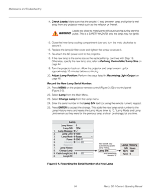 Page 106Maintenance and Troubleshooting
94 Runco SC-1 Owner’s Operating Manual
PREL
IMINARY
14.Check Leads: Make sure that the anode (+) lead between lamp and igniter is well 
away from any projector metal such as the reflector or firewall. 
 
15. Close the inner lamp cooling compartment door and turn the knob clockwise to 
secure it. 
16. Replace the lamp/air filter cover and tighten the screw to secure it. 
17. Re-attach the AC power cord to the projector.
18. If the new lamp is the same size as the replaced...