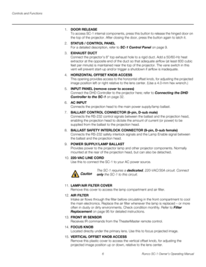 Page 18Controls and Functions
6 Runco SC-1 Owner’s Operating Manual
PREL
IMINARY
1.DOOR RELEASE 
To access SC-1 internal components, press this button to release the hinged door on 
the top of the projector. After closing the door, press the button again to latch it. 
2.STAT US / CONTROL PANEL 
For a detailed description, refer to SC-1 Control Panel on page 9. 
3.EXHAUST DUCT 
Connect the projector’s 8” top exhaust hole to a rigid duct. Add a 50/60-Hz heat 
extractor at the opposite end of the duct so that...