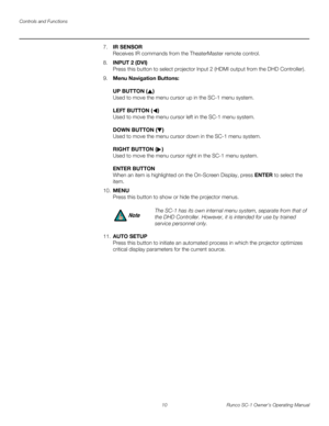 Page 22Controls and Functions
10 Runco SC-1 Owner’s Operating Manual
PREL
IMINARY
7.IR SENSOR  
Receives IR commands from the TheaterMaster remote control. 
8.INPUT 2 (DVI)  
Press this button to select projector Input 2 (HDMI output from the DHD Controller). 
9.Menu Navigation Buttons:  
 
UP BUTTON ()  
Used to move the menu cursor up in the SC-1 menu system. 
 
LEFT BUTTON ()  
Used to move the menu cursor left in the SC-1 menu system. 
 
DOWN BUTTON () 
Used to move the menu cursor down in the SC-1 menu...