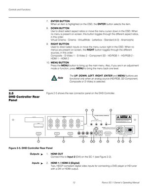 Page 24Controls and Functions
12 Runco SC-1 Owner’s Operating Manual
PREL
IMINARY
7.ENTER BUTTON 
When an item is highlighted on the OSD, the ENTER button selects the item.
8.DOWN BUTTON 
Use to direct select aspect ratios or move the menu cursor down in the OSD. When 
no menu is present on-screen, this button toggles through the different aspect ratios, 
in this order: 
 
Virtual Cinema - Cinema - VirtualWide - Letterbox - Standard (4:3) - Anamorphic
9.RIGHT BUTTON 
Used to direct select inputs or move the...