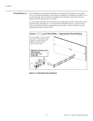 Page 32Installation
20 Runco SC-1 Owner’s Operating Manual
PREL
IMINARY
Throw DistanceThrow distance is the distance measured from the front of the projector to the screen. 
This is an important calculation in any projector installation as it determines whether or not 
you have enough room to install your projector with a desired screen size and if your 
image will be the right size for your screen.
You can quickly estimate the throw distance by multiplying the width of the screen by the 
lens throw ratio; see...