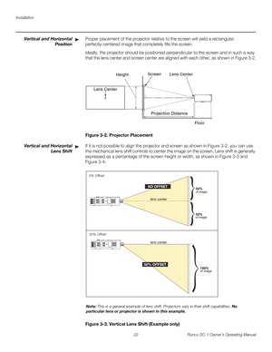 Page 34Installation
22 Runco SC-1 Owner’s Operating Manual
PREL
IMINARY
Vertical and Horizontal 
Position
Proper placement of the projector relative to the screen will yield a rectangular, 
perfectly-centered image that completely fills the screen.
Ideally, the projector should be positioned perpendicular to the screen and in such a way 
that the lens center and screen center are aligned with each other, as shown in 
Figure 3-2.
Figure 3-2. Projector Placement
Vertical and Horizontal 
Lens 
Shift
If it is not...