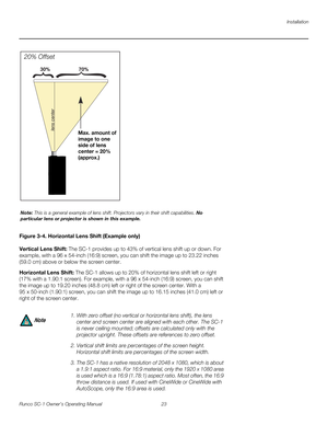 Page 35Installation
Runco SC-1 Owner’s Operating Manual 23 
PREL
IMINARY
Figure 3-4. Horizontal Lens Shift (Example only) 
Vertical Lens Shift: The SC-1 provides up to 43% of vertical lens shift up or down. For 
example, with a 96 x 54-inch (16:9) screen, you can shift the image up to 23.22 inches 
(59.0
 cm) above or below the screen center. 
Horizontal Lens Shift: The SC-1 allows up to 20% of horizontal lens shift left or right 
(17% with a 1.90:1 screen). For example, with a 96
 x 54-inch (16:9) screen, you...