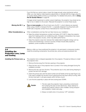 Page 36Installation
24 Runco SC-1 Owner’s Operating Manual
PREL
IMINARY
If you find that you cannot raise or lower the image enough using mechanical vertical 
offset, you may need to make keystone adjustments or vertically shift the image using the 
on-screen display (OSD) controls, to compensate. For detailed instructions, refer to 
Using 
the On-Screen Menus on page 69.
If images remain keystoned or exhibit uneven brightness, the projector may simply be too 
high or low in relation to the screen. Relocate the...