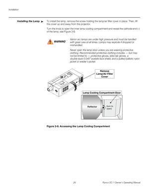 Page 38Installation
26 Runco SC-1 Owner’s Operating Manual
PREL
IMINARY
Installing the LampTo install the lamp, remove the screw holding the lamp/air filter cover in place. Then, lift 
the cover up and away from the projector. 
Turn the knob to open the inner lamp cooling compartment and reveal the cathode end (–) 
of the lamp; see 
Figure 3-6. 
Figure 3-6. Accessing the Lamp Cooling Compartment
➤
Xenon arc lamps are under high pressure and must be handled 
with great care at all times. Lamps may explode if...