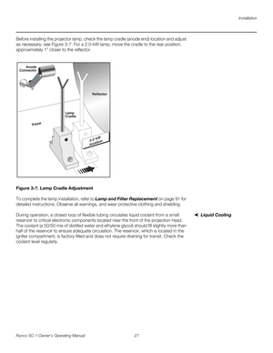 Page 39Installation
Runco SC-1 Owner’s Operating Manual 27 
PREL
IMINARY
Before installing the projector lamp, check the lamp cradle (anode end) location and adjust 
as necessary; see 
Figure 3-7. For a 2.0-kW lamp, move the cradle to the rear position, 
approximately 1” closer to the reflector. 
Figure 3-7. Lamp Cradle Adjustment
To complete the lamp installation, refer to Lamp and Filter Replacement on page 91 for 
detailed instructions. Observe all warnings, and wear protective clothing and shielding.
Liquid...