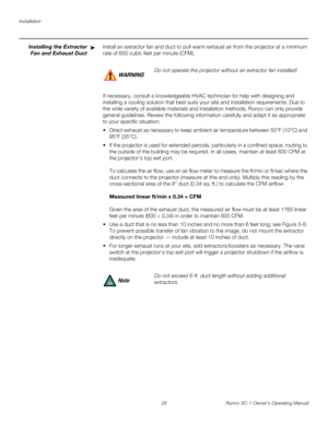 Page 40Installation
28 Runco SC-1 Owner’s Operating Manual
PREL
IMINARY
Installing the Extractor 
Fan and Exhaust Duct
Install an extractor fan and duct to pull warm exhaust air from the projector at a minimum 
rate of 600 cubic feet per minute (CFM). 
If necessary, consult a knowledgeable HVAC technician for help with designing and 
installing a cooling solution that best suits your site and installation requirements. Due to 
the wide variety of available materials and installation methods, Runco can only...