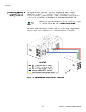 Page 52Installation
40 Runco SC-1 Owner’s Operating Manual
PREL
IMINARY
Connecting an External 
Power Supply/Ballast to 
the Projection Head
The SC-1 is optionally available in a split-body configuration in which the power 
supply/ballast is separate from the projection head. This configuration is useful for 
installations where the projection area is too small to accommodate a single-body SC-1, 
or the 220-VAC source cannot be conveniently accessed from the projection area. 
The external power supply/ballast...