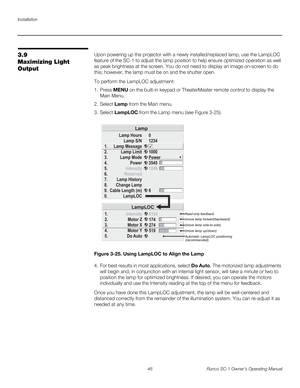 Page 58Installation
46 Runco SC-1 Owner’s Operating Manual
PREL
IMINARY
3.9 
Maximizing Light 
Output
Upon powering up the projector with a newly installed/replaced lamp, use the LampLOC 
feature of the SC-1 to adjust the lamp position to help ensure optimized operation as well 
as peak brightness at the screen. You do not need to display an image on-screen to do 
this; however, the lamp must be on and the shutter open. 
To perform the LampLOC adjustment: 
1. Press MENU on the built-in keypad or TheaterMaster...