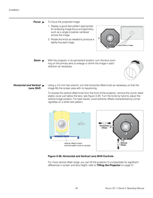 Page 60Installation
48 Runco SC-1 Owner’s Operating Manual
PREL
IMINARY
FocusTo focus the projected image: 
1. Display a good test pattern appropriate 
for analyzing image focus and geometry, 
such as a single crosshair centered 
across the image. 
2. Rotate the knob as needed to produce a 
tightly-focused image. 
ZoomWith the projector in its permanent location, turn the lens zoom 
ring on the primary lens to enlarge or shrink the image in each 
direction as necessary.
 
Horizontal and Vertical 
Lens Shift...