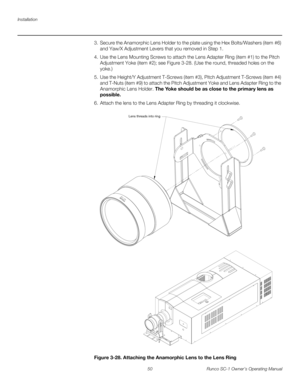 Page 62Installation
50 Runco SC-1 Owner’s Operating Manual
PREL
IMINARY
3. Secure the Anamorphic Lens Holder to the plate using the Hex Bolts/Washers (item #6) 
and Yaw/X
 Adjustment Levers that you removed in Step 1. 
4. Use the Lens Mounting Screws to attach the Lens Adapter Ring (item #1) to the Pitch 
Adjustment Yoke (item #2); see 
Figure 3-28. (Use the round, threaded holes on the 
yoke.)
5. Use the Height/Y Adjustment T-Screws (item #3), Pitch Adjustment T-Screws (item #4) 
and T-Nuts (item #9) to attach...