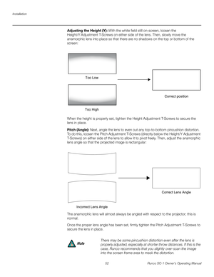 Page 64Installation
52 Runco SC-1 Owner’s Operating Manual
PREL
IMINARY
Adjusting the Height (Y): With the white field still on-screen, loosen the 
Height/Y
 Adjustment T-Screws on either side of the lens. Then, slowly move the 
anamorphic lens into place so that there are no shadows on the top or bottom of the 
screen: 
When the height is properly set, tighten the Height Adjustment T-Screws to secure the 
lens in place.
Pitch (Angle): Next, angle the lens to even out any top-to-bottom pincushion distortion....