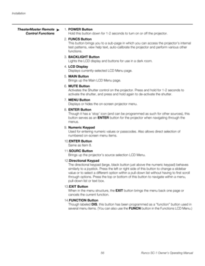 Page 68Installation
56 Runco SC-1 Owner’s Operating Manual
PREL
IMINARY
TheaterMaster Remote 
Control Functions
1.POWER Button  
Hold this button down for 1-2 seconds to turn on or off the projector.
2.FUNCS Button  
This button brings you to a sub-page in which you can access the projector’s internal 
test patterns, view help text, auto-calibrate the projector and perform various other 
functions.
3.BACKLIGHT Button  
Lights the LCD display and buttons for use in a dark room.
4.LCD Display  
Displays...