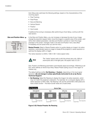 Page 72Installation
60 Runco SC-1 Owner’s Operating Manual
PREL
IMINARY
Auto Setup also optimizes the following settings, based on the characteristics of the 
incoming signal:
 Pixel Tracking 
 Pixel Phase 
 Size and Blanking 
 Vertical Stretch 

 Input Levels 
If additional fine-tuning is necessary after performing an Auto Setup, continue with the 
next section.
Size and Position Menu In the Size and Position Menu, you can increase or decrease the size of your image, 
change its proportion (aspect ratio), move...