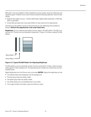 Page 87Operation
Runco SC-1 Owner’s Operating Manual 75 
PREL
IMINARY
Although it may be possible to obtain satisfactory picture quality using the naked eye and 
regular program material, Runco recommends using the following calibration tools for best 
results: 
 External test pattern source – Ovation Multimedia, Digital Video Essentials or AVIA test 
DVD or equivalent.
 A blue filter (provided with many test DVDs), for color level and tint adjustments.
Connect your test pattern source to the input that you are...