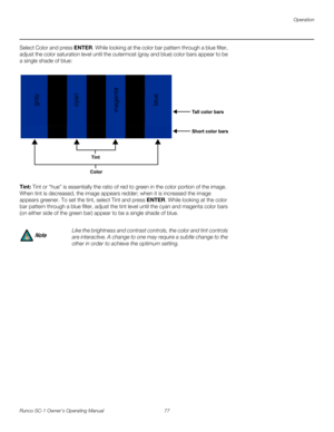 Page 89Operation
Runco SC-1 Owner’s Operating Manual 77 
PREL
IMINARY
Select Color and press ENTER. While looking at the color bar pattern through a blue filter, 
adjust the color saturation level until the outermost (gray and blue) color bars appear to be 
a single shade of blue: 
Tint: Tint or “hue” is essentially the ratio of red to green in the color portion of the image. 
When tint is decreased, the image appears redder; when it is increased the image 
appears greener. To set the tint, select Tint and...