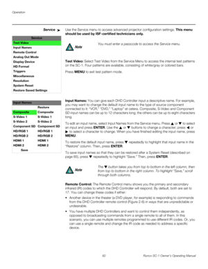 Page 94Operation
82 Runco SC-1 Owner’s Operating Manual
PREL
IMINARY
ServiceUse the Service menu to access advanced projector configuration settings. This menu 
should be used by ISF-certified technicians only.
Test Video: Select Test Video from the Service Menu to access the internal test patterns 
on the SC-1. Four patterns are available, consisting of white/gray or colored bars. 
Press MENU to exit test pattern mode.  
 
 
 
 
 
Input Names: You can give each DHD Controller input a descriptive name. For...