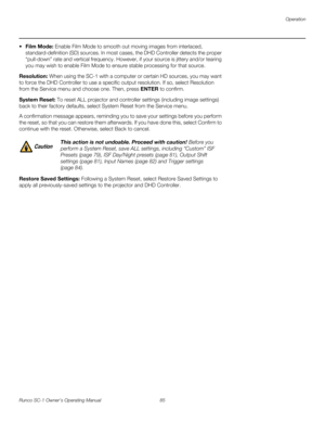 Page 97Operation
Runco SC-1 Owner’s Operating Manual 85 
PREL
IMINARY
 Film Mode: Enable Film Mode to smooth out moving images from interlaced, 
standard-definition (SD) sources. In most cases, the DHD Controller detects the proper 
“pull-down” rate and vertical frequency. However, if your source is jittery and/or tearing 
you may wish to enable Film Mode to ensure stable processing for that source. 
Resolution: When using the SC-1 with a computer or certain HD sources, you may want 
to force the DHD Controller...