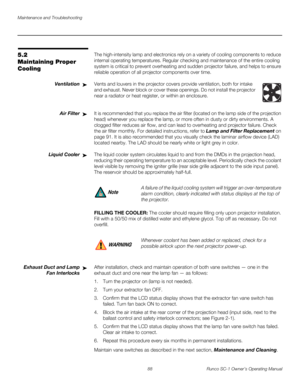 Page 100Maintenance and Troubleshooting
88 Runco SC-1 Owner’s Operating Manual
PREL
IMINARY
5.2 
Maintaining Proper 
Cooling
The high-intensity lamp and electronics rely on a variety of cooling components to reduce 
internal operating temperatures. Regular checking and maintenance of the entire cooling 
system is critical to prevent overheating and sudden projector failure, and helps to ensure 
reliable operation of all projector components over time. 
Ventilation Vents and louvers in the projector covers...