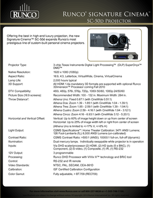 Page 1 
Specifications are subject to change without notice. ©Copyright 2010 Runco International Inc. All rights reserved. 
Runco® signature Cinema™ 
For more information visit www.Runco.com or call 800-237-8626 or +1-503-748-1100.
SC-50d Projector 
Projector Type: 3-chip Texas Instruments Digital Light Processing™  (DLP) SuperOnyx™   
 D M D™
Native Resolution: 1920 x 1080 (1080p)
Aspect Ratio: 16:9, 4:3, Letterbox, VirtualWide, Cinema, VirtualCinema
Lamp Life: 2,000 hours typical
3D Support: All HDMI 1.4a...