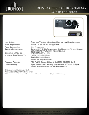 Page 2 
Specifications are subject to change without notice. ©Copyright 2010 Runco International Inc. All rights reserved. 
Runco® signature cinema™ 
For more information visit www.Runco.com or call 800-237-8626 or +1-503-748-1100.
SC-50d Projector 
Lens System: Smart Lens™ system with motorized lens and iris with position memory
Power Requirements: 100 VAC to 240 VAC +/- 10% @ 50/60Hz
Power Consumption: 1135 W maximum
Operating Environments: Current: 11.4A @100V Temperature: 40 to 95 degrees F (5 to 35...