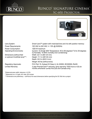 Page 2 
Specifications are subject to change without notice. ©Copyright 2010 Runco International Inc. All rights reserved. 
Runco® signature cinema™ 
For more information visit www.Runco.com or call 800-237-8626 or +1-503-748-1100.
SC-60d Projector 
Lens System: Smart Lens™ system with motorized lens and iris with position memory
Power Requirements: 100 VAC to 240 VAC +/- 10% @ 50/60Hz
Power Consumption: 1320 W maximum
Operating Environments: Current: 13.2A @ 100V Temperature: 40 to 95 degrees F (5 to 35...