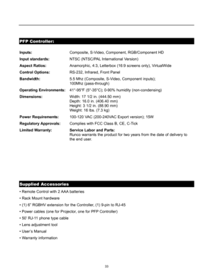 Page 3533
PFP Controller:
Supplied Accessories
Inputs:Composite, S-Video, Component, RGB/Component HD
Input standards:NTSC (NTSC/PAL International Version)
Aspect Ratios:Anamorphic, 4:3, Letterbox (16:9 screens only), VirtualWide
Control Options:RS-232, Infrared, Front Panel
Bandwidth:5.5 Mhz (Composite, S-Video, Component inputs); 
100Mhz (pass-through)
Operating Environments:41°-95°F (5°-35°C); 0-90% humidity (non-condensing)
Dimensions:Width: 17 1/2 in. (444.50 mm) 
Depth: 16.0 in. (406.40 mm) 
Height: 3 1/2...