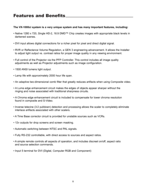 Page 10Features and Benefits
The VX-1000ci system is a very unique system and has many important features, including:
• Native 1280 x 720, Single HD-2, 16:9 DMD™ Chip creates images with appropriate black levels in 
darkened scenes
.
• DVI input allows digital connections for a richer pixel for pixel and direct digital signal.
• RVR or Reflectance Volume Regulation, a GEN 3 engineering advancement. It allows the Installer 
to adjust light output vs. contrast ratios for proper image quality in any viewing...