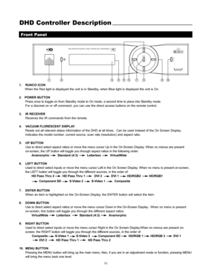 Page 1211
DHD Controller Description
Front Panel
2
3
1456
78
9
10
1. RUNCO ICON
When the Red light is displayed the unit is in Standby, when Blue light is displayed the unit is On.
2.   POWER BUTTON
Press once to toggle on from Standby mode to On mode, a second time to place into Standby mode.
For a discreet on or off command, you can use the direct access buttons on the remote control. 
3. IR RECEIVER
Receives the IR commands from the remote.
4.  VACUUM FLORESCENT DISPLAY
Reads out all relevant status...