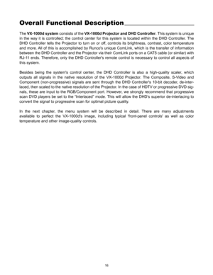 Page 1716
Overall Functional Description
The VX-1000d systemconsists of the VX-1000d Projector and DHD Controller. This system is unique
in the way it is controlled; the control center for this system is located within the DHD Controller. The
DHD Controller tells the Projector to turn on or off, controls its brightness, contrast, color temperature
and more. All of this is accomplished by Runcos unique ComLink, which is the transfer of information
between the DHD Controller and the Projector via their ComLink...