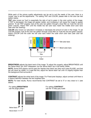 Page 20While each of the picture quality adjustments can be set to suit the needs of the user, there is a 
proper way to set the adjustments.  For setting TINT and COLOR, please refer to the color bar test
pattern below.
TINT(also known as hue) is essentially the ratio of red to green in the color portion of the image.
If TINT is decreased, the image will appear redder, and increasing it will cause the image to appear
greener. To set TINT properly, look at the color bar pattern through a blue filter (or mute...