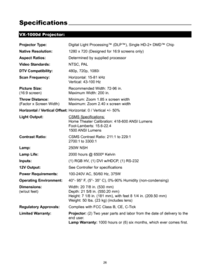 Page 2726
Specifications
Projector Type:Digital Light Processing™ (DLP™), Single HD-2+ DMD™ Chip
Native Resolution:1280 x 720 (Designed for 16:9 screens only)
Aspect Ratios:Determined by supplied processor
Video Standards:NTSC, PAL
DTV Compatibility:480p, 720p, 1080i
Scan Frequency:Horizontal: 15-81 kHz
Vertical: 43-100 Hz
Picture Size:Recommended Width: 72-96 in.
(16:9 screen) Maximum Width: 200 in.
Throw Distance:Minimum: Zoom 1.85 x screen width 
(Factor x Screen Width) Maximum: Zoom 2.40 x screen width...