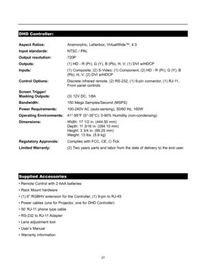 Page 2827
DHD Controller:
Supplied Accessories
Aspect Ratios:Anamorphic, Letterbox, VirtualWide™, 4:3 
Input standards:NTSC / PAL
Output resolution:720P
Outputs:(1) HD - R (Pr), G (Y), B (Pb), H, V; (1) DVI w/HDCP
Inputs:(1) Composite; (2) S-Video; (1) Component; (2) HD - R (Pr), G (Y), B 
(Pb), H, V; (2) DVI w/HDCP
Control Options:Discrete infrared remote, (2) RS-232, (1) 9-pin connector, (1) RJ-11, 
Front panel controls
Screen Trigger/
Masking Outputs:(3) 12V DC, 1/8A
Bandwidth:150 Mega Samples/Second (MSPS)...