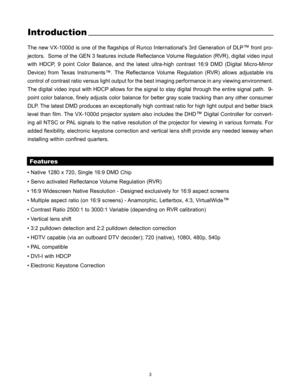 Page 43
Introduction
The new VX-1000d is one of the flagships of Runco Internationals 3rd Generation of DLP™front pro-
jectors.  Some of the GEN 3 features include Reflectance Volume Regulation (RVR), digital video input
with HDCP, 9 point Color Balance, and the latest ultra-high contrast 16:9 DMD (Digital Micro-Mirror
Device) from Texas Instruments™. The Reflectance Volume Regulation (RVR) allows adjustable iris
control of contrast ratio versus light output for the best imaging performance in any viewing...