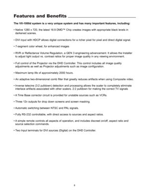 Page 9Features and Benefits
The VX-1000d system is a very unique system and has many important features, including:
• Native 1280 x 720, the latest 16:9 DMD™ Chip creates images with appropriate black levels in 
darkened scenes
.
• DVI input with HDCP allows digital connections for a richer pixel for pixel and direct digital signal.
• 7-segment color wheel, for enhanced images
• RVR or Reflectance Volume Regulation, a GEN 3 engineering advancement. It allows the Installer 
to adjust light output vs. contrast...
