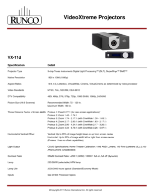 Page 1VideoXtreme Projectors
VX-11d
Specification Detail
Projector Type 3-chip Texas Instruments Digital Light Processing™ (DLP), SuperOnyx™ DMD™
Native Resolution 1920 x 1080 (1080p)
Aspect Ratios 16:9, 4:3, Letterbox, VirtualWide, Cinema, VirtualCinema as determined by video processor
Video Standards NTSC, PAL, SECAM, CEA-861D
DTV Compatibility 480i, 480p, 576i, 576p, 720p, 1080i 50/60, 1080p, 24/50/60
Picture Size (16:9 Screens) Recommended Width: 72 - 120 in. 
Maximum Width: 180 in.
Throw Distance Factor x...