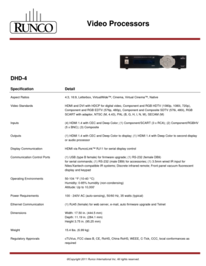 Page 3Video Processors
DHD-4
Specification Detail
Aspect Ratios 4:3, 16:9, Letterbox, VirtualWide™, Cinema, Virtual Cinema™, Native
Video Standards HDMI and DVI with HDCP for digital video, Component and RGB HDTV (1080p, 1080i, 720p),
Component and RGB EDTV (576p, 480p), Component and Composite SDTV (576i, 480i), RGB
SCART with adaptor, NTSC (M, 4.43), PAL (B, G, H, I, N, M), SECAM (M)
Inputs (4) HDMI 1.4 with CEC and Deep Color; (1) Component/SCART (3 x RCA); (2) Component/RGBHV
(5 x BNC); (3) Composite...