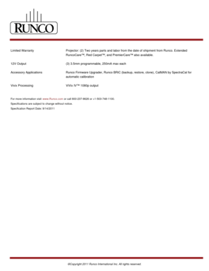 Page 4Limited Warranty Projector: (2) Two years parts and labor from the date of shipment from Runco. Extended
RuncoCare™, Red Carpet™, and PremierCare™ also available. 
12V Output (3) 3.5mm programmable, 250mA max each
Accessory Applications Runco Firmware Upgrader, Runco BRiC (backup, restore, clone), CalMAN by SpectraCal for
automatic calibration
Vivix Processing ViVix IV™ 1080p output
For more information visit www.Runco.com or call 800-237-8626 or +1-503-748-1100. 
Specifications are subject to change...