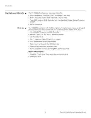 Page 16Introduction
4 Runco VX-2000d Owner’s Operating Manual
PREL
IMINARY
Key Features and BenefitsThe VX-2000d offers these key features and benefits: 
 Runco-engineered, Enhanced GEN 3 Technology™ with RVR
 Native Resolution: 1920 x 1080 (16:9 Native Aspect Ratio) 
 Two HDMI Inputs (on DHD Controller) with High-bandwidth Digital Content Protection 
(HDCP)
 HDTV Compatible 
Parts ListYour VX-2000d is shipped with the following items. If any items are missing or damaged, 
please contact your Runco dealer or...