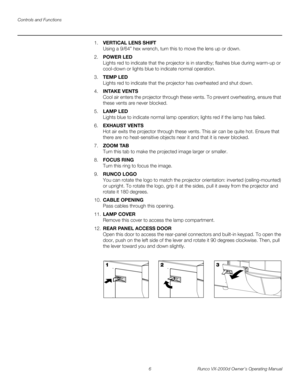 Page 18Controls and Functions
6 Runco VX-2000d Owner’s Operating Manual
PREL
IMINARY
1.VERTICAL LENS SHIFT 
Using a 9/64” hex wrench, turn this to move the lens up or down. 
2.POWER LED 
Lights red to indicate that the projector is in standby; flashes blue during warm-up or 
cool-down or lights blue to indicate normal operation. 
3.TEMP LED 
Lights red to indicate that the projector has overheated and shut down. 
4.INTAKE VENTS 
Cool air enters the projector through these vents. To prevent overheating, ensure...