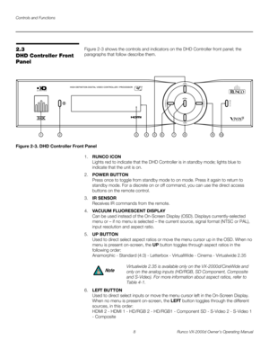 Page 20Controls and Functions
8 Runco VX-2000d Owner’s Operating Manual
PREL
IMINARY
2.3 
DHD Controller Front 
Panel
Figure 2-3 shows the controls and indicators on the DHD Controller front panel; the 
paragraphs that follow describe them. 
Figure 2-3. DHD Controller Front Panel
1.RUNCO ICON 
Lights red to indicate that the DHD Controller is in standby mode; lights blue to 
indicate that the unit is on. 
2.POWER BUTTON 
Press once to toggle from standby mode to on mode. Press it again to return to 
standby...