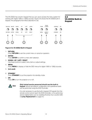 Page 27Controls and Functions
Runco VX-2000d Owner’s Operating Manual 15 
PREL
IMINARY
2.6 
VX-2000d Built-In 
Keypad
The VX-2000d has a built-in keypad that you can use to access the menu system for 
working with digital 1080i or 1080p sources. 
Figure 2-6 shows the VX-2000d built-in 
keypad; the paragraphs that follow describe its use.
Figure 2-6. VX-2000d Built-In Keypad
1.RETURN 
Press RETURN to exit the current menu or cancel an operation. 
2.ENTER 
Press ENTER to confirm a menu item selection. 
3.DOWN /...