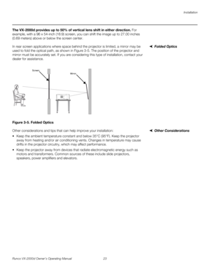 Page 35Installation
Runco VX-2000d Owner’s Operating Manual 23 
PREL
IMINARY
The VX-2000d provides up to 50% of vertical lens shift in either direction. For 
example, with a 96 x 54-inch (16:9) screen, you can shift the image up to 27.00 inches 
(0.69
 meters) above or below the screen center.
Folded OpticsIn rear screen applications where space behind the projector is limited, a mirror may be 
used to fold the optical path, as shown in 
Figure 3-5. The position of the projector and 
mirror must be accurately...