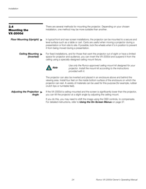 Page 36Installation
24 Runco VX-2000d Owner’s Operating Manual
PREL
IMINARY
3.4 
Mounting the 
VX-2000d
There are several methods for mounting the projector. Depending on your chosen 
installation, one method may be more suitable than another. 
Floor Mounting (Upright)In typical front and rear screen installations, the projector can be mounted to a secure and 
level surface such as a table or cart. Carts are useful when moving a projector during a 
presentation or from site to site. If possible, lock the wheels...