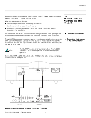 Page 37Installation
Runco VX-2000d Owner’s Operating Manual 25 
PREL
IMINARY
3.5 
Connections to the 
VX-2000d and DHD 
Controller 
Proceed as follows to connect the DHD Controller to the VX-2000d, your video sources, 
external controller(s) – if present – and AC power.
When connecting your equipment:
 Turn off all equipment before making any connections.
 Use the correct signal cables for each source.
 Ensure that the cables are securely connected. Tighten the thumbscrews on 
connectors that have them....