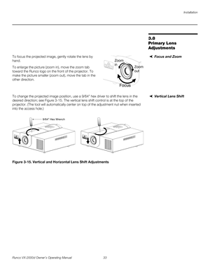 Page 45Installation
Runco VX-2000d Owner’s Operating Manual 33 
PREL
IMINARY
3.8 
Primary Lens 
Adjustments
Focus and ZoomTo focus the projected image, gently rotate the lens by 
hand. 
To enlarge the picture (zoom in), move the zoom tab 
toward the Runco logo on the front of the projector. To 
make the picture smaller (zoom out), move the tab in the 
other direction. 
Vertical Lens ShiftTo change the projected image position, use a 9/64” hex driver to shift the lens in the 
desired direction; see 
Figure 3-15....