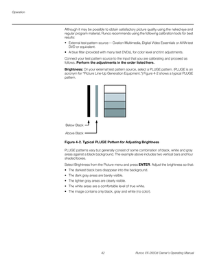 Page 54Operation
42 Runco VX-2000d Owner’s Operating Manual
PREL
IMINARY
Although it may be possible to obtain satisfactory picture quality using the naked eye and 
regular program material, Runco recommends using the following calibration tools for best 
results: 
 External test pattern source -- Ovation Multimedia, Digital Video Essentials or AVIA test 
DVD or equivalent.
 A blue filter (provided with many test DVDs), for color level and tint adjustments.
Connect your test pattern source to the input that you...