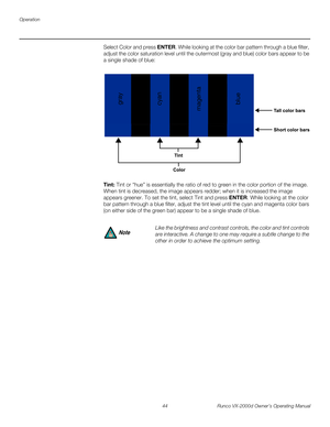 Page 56Operation
44 Runco VX-2000d Owner’s Operating Manual
PREL
IMINARY
Select Color and press ENTER. While looking at the color bar pattern through a blue filter, 
adjust the color saturation level until the outermost (gray and blue) color bars appear to be 
a single shade of blue: 
Tint: Tint or “hue” is essentially the ratio of red to green in the color portion of the image. 
When tint is decreased, the image appears redder; when it is increased the image 
appears greener. To set the tint, select Tint and...