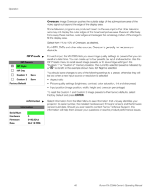 Page 58Operation
46 Runco VX-2000d Owner’s Operating Manual
PREL
IMINARY
Overscan: Image Overscan pushes the outside edge of the active picture area of the 
video signal out beyond the edge of the display area. 
Some television programs are produced based on the assumption that older television 
sets may not display the outer edges of the broadcast picture area. Overscan effectively 
trims away these inactive, outer edges and enlarges the remaining portion of the image to 
fill the display area.
Select from 1%...